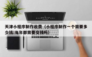 佳木斯天津小程序制作收费（小程序制作一个需要多少钱!每年都需要交钱吗）